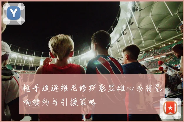枪手追逐维尼修斯彰显雄心或将影响续约与引援策略